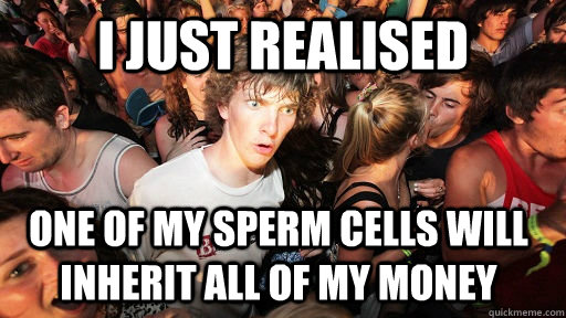 I just realised  One of my sperm cells will inherit all of my money - I just realised  One of my sperm cells will inherit all of my money  Sudden Clarity Clarence