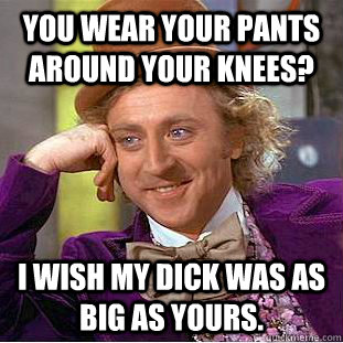 You wear your pants around your knees? I wish my dick was as big as yours.  Condescending Wonka