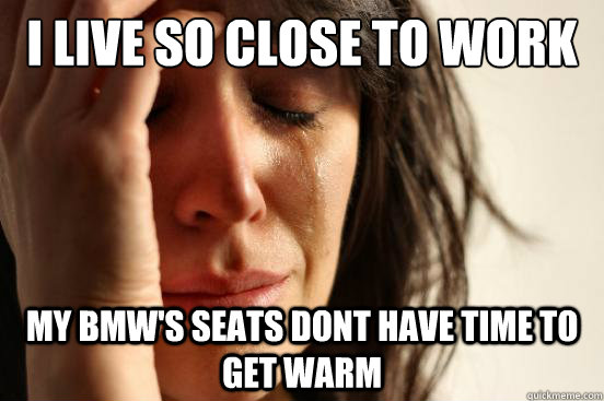 I live so close to work My BMW's seats dont have time to get warm  First World Problems