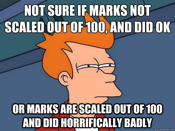 Not sure if marks not scaled out of 100, and did OK Or marks are scaled out of 100 and did horrifically badly  Futurama Fry