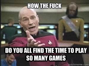 how the fuck do you all find the time to play so many games  Annoyed Picard