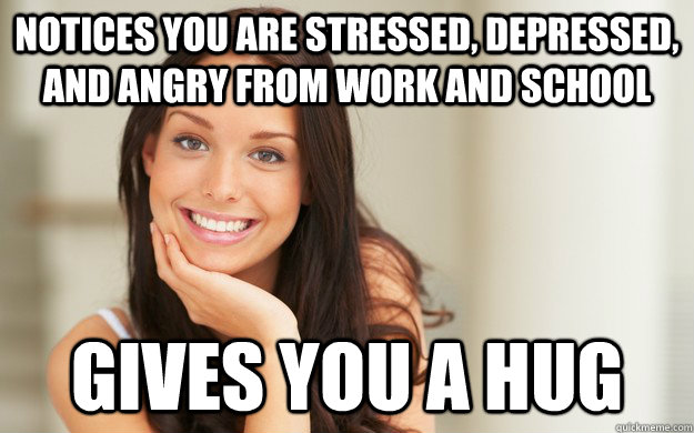 Notices you are stressed, depressed, and angry from work and school Gives you a hug  Good Girl Gina