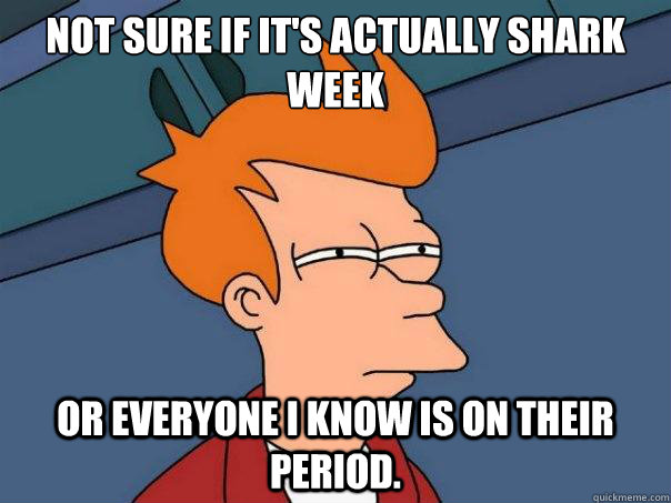 Not sure if it's actually shark week or everyone I know is on their period.   Futurama Fry