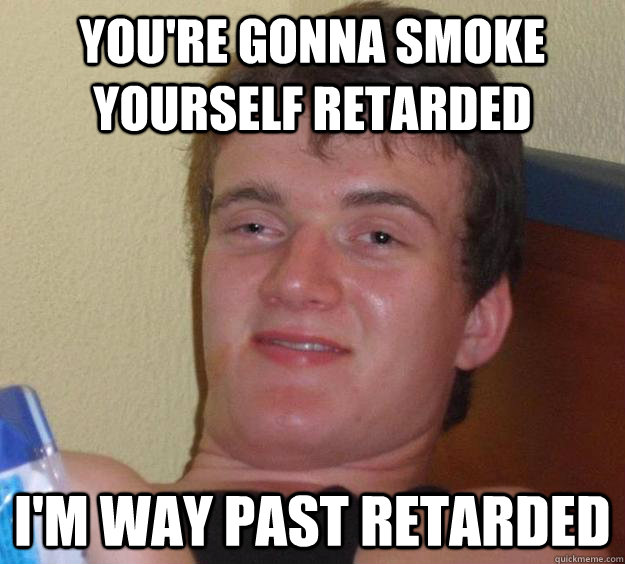 You're gonna smoke yourself retarded i'm way past retarded  10 Guy