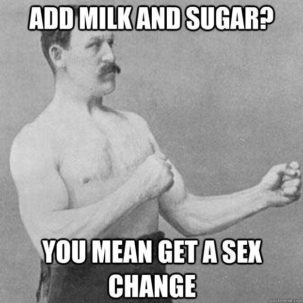 Add milk and sugar? You mean get a sex change  overly manly man