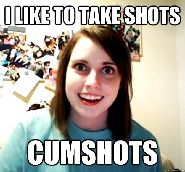 I like to take shots cumshots - I like to take shots cumshots  Overly Attached Girlfriend