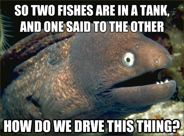 So two fishes are in a tank,
and one said to the other how do we drve this thing? - So two fishes are in a tank,
and one said to the other how do we drve this thing?  Bad Joke Eel