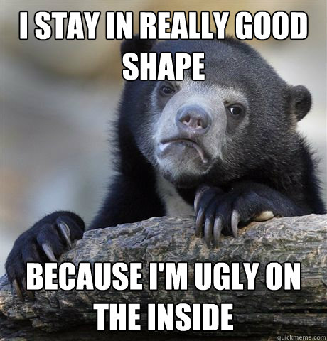 I stay in really good shape because i'm ugly on the inside  Confession Bear