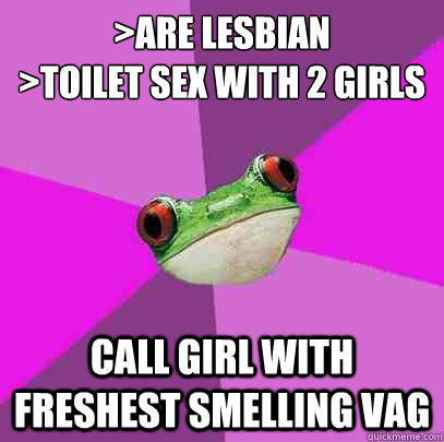 >are lesbian
>toilet sex with 2 girls call girl with freshest smelling vag  Foul Bachelorette Frog