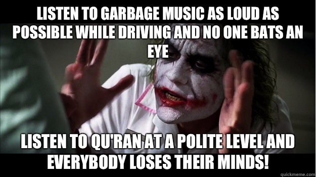 Listen to garbage music as loud as possible while driving and no one bats an eye Listen to Qu'ran at a polite level and  EVERYBODY LOSES THeir minds!  Joker Mind Loss