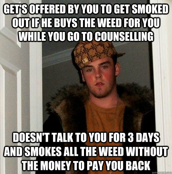 Get's offered by you to get smoked out if he buys the weed for you while you go to counselling doesn't talk to you for 3 days and smokes all the weed without the money to pay you back  Scumbag Steve