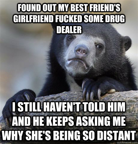 Found out my best friend's girlfriend fucked some drug dealer I still haven't told him and he keeps asking me why she's being so distant  Confession Bear