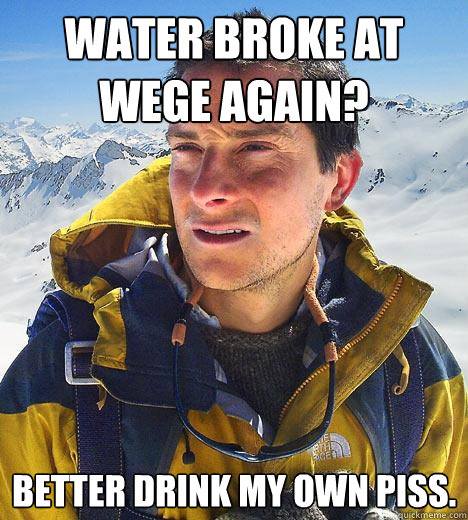 Water broke at wege again? better drink my own piss.  Bear Grylls