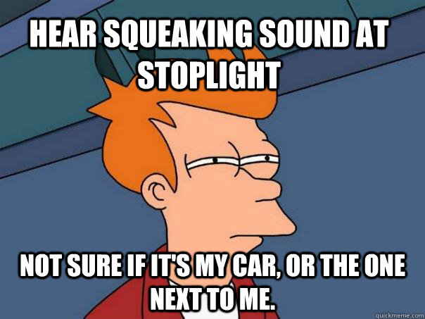 Hear squeaking sound at stoplight Not sure if it's my car, or the one next to me.  Futurama Fry