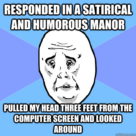 responded in a satirical and humorous manor   pulled my head three feet from the computer screen and looked around  Okay Guy