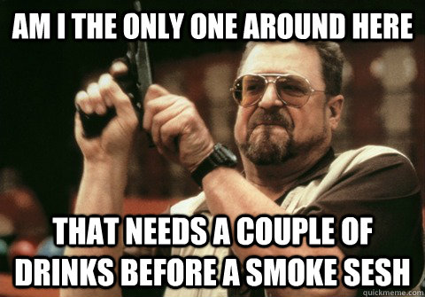 Am I the only one around here that needs a couple of drinks before a smoke sesh - Am I the only one around here that needs a couple of drinks before a smoke sesh  Am I the only one