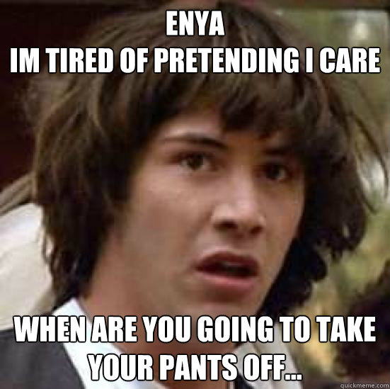 ENYA
IM TIRED OF PRETENDING I CARE WHEN ARE YOU GOING TO TAKE YOUR PANTS OFF...  conspiracy keanu