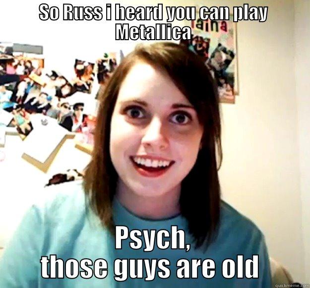 SO RUSS I HEARD YOU CAN PLAY METALLICA PSYCH, THOSE GUYS ARE OLD  Overly Attached Girlfriend