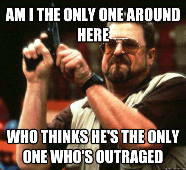 AM I THE ONLY ONE AROUND HERE WHO THINKS HE'S THE ONLY ONE WHO'S OUTRAGED  Angry Walter