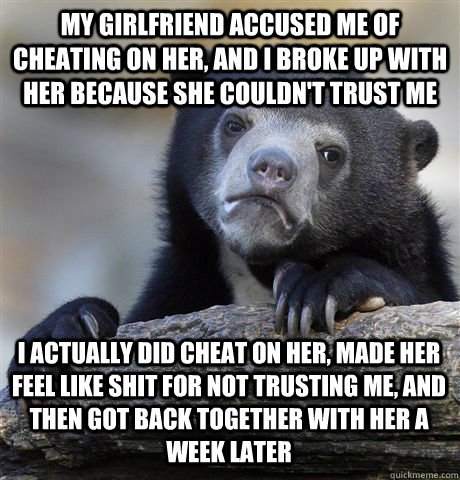 MY GIRLFRIEND ACCUSED ME OF CHEATING ON HER, AND I BROKE UP WITH HER BECAUSE SHE COULDN'T TRUST ME I ACTUALLY DID CHEAT ON HER, MADE HER FEEL LIKE SHIT FOR NOT TRUSTING ME, AND THEN GOT BACK TOGETHER WITH HER A WEEK LATER  Confession Bear