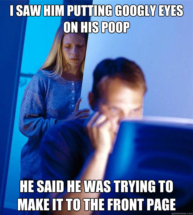 I saw him putting googly eyes on his poop He said he was trying to make it to the front page  Redditors Wife