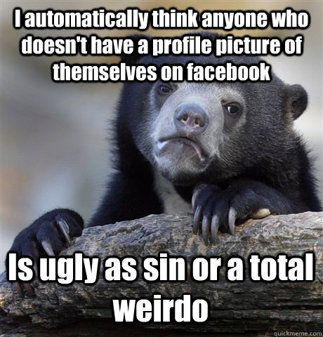 I automatically think anyone who doesn't have a profile picture of themselves on facebook Is ugly as sin or a total weirdo  Confession Bear