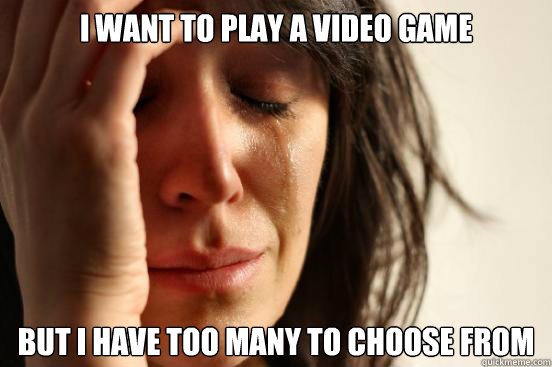 i want to play a video game but i have too many to choose from  First World Problems