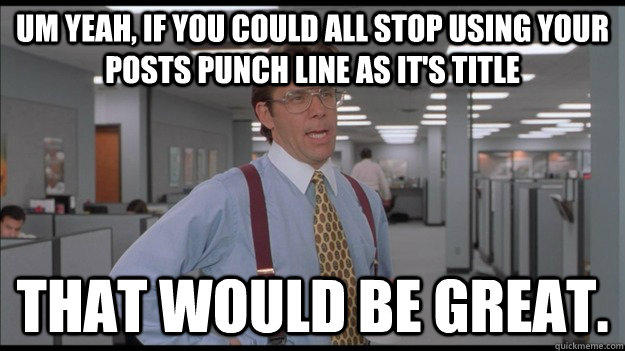 Um yeah, if you could all stop using your posts punch line as it's title that would be great.  Office Space Lumbergh HD