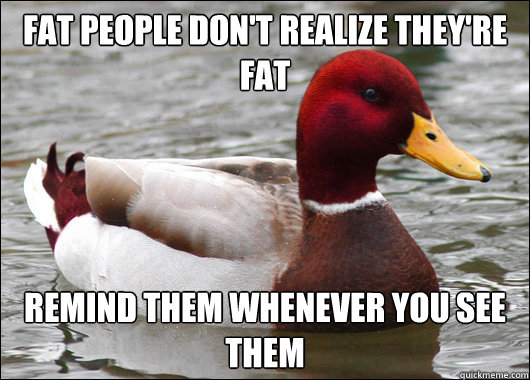 Fat people don't realize they're fat
 Remind them whenever you see them  Malicious Advice Mallard