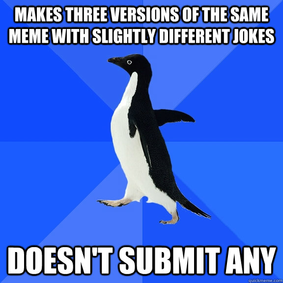 Makes three versions of the same meme with slightly different jokes Doesn't submit any - Makes three versions of the same meme with slightly different jokes Doesn't submit any  Socially Awkward Penguin