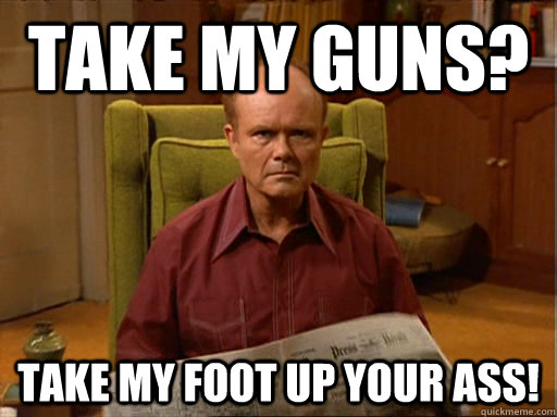 take my guns? take my foot up your ass!  Red Forman