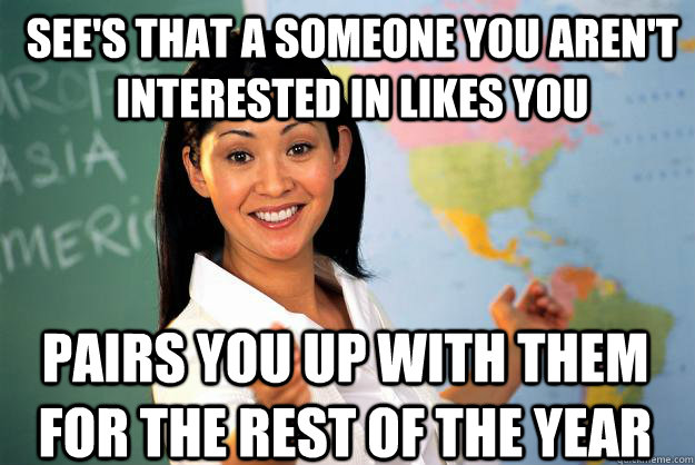 See's that a someone you aren't interested in likes you Pairs you up with them for the rest of the year - See's that a someone you aren't interested in likes you Pairs you up with them for the rest of the year  Unhelpful High School Teacher