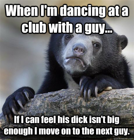 When I'm dancing at a club with a guy... If I can feel his dick isn't big enough I move on to the next guy.   Confession Bear