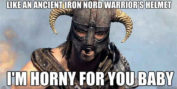 Like an ancient iron Nord warrior's helmet I'm horny for you baby  skyrim