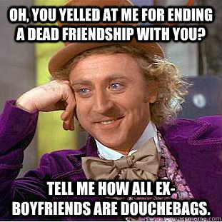 Oh, you yelled at me for ending a dead friendship with you? Tell me how all ex-boyfriends are douchebags.  Condescending Wonka