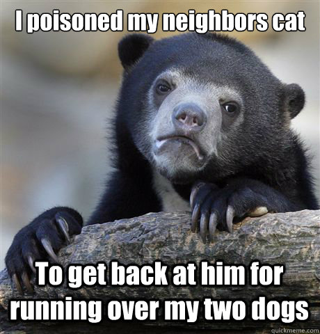 I poisoned my neighbors cat To get back at him for running over my two dogs  Confession Bear