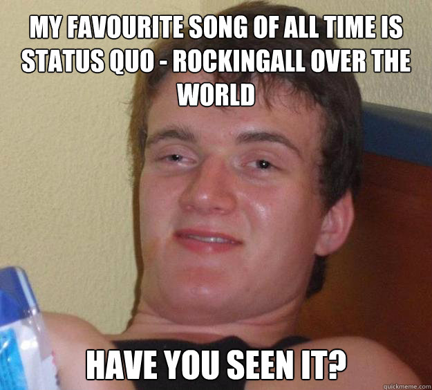 my favourite song of all time is 
status quo - rockingall over the world have you seen it?  10 Guy