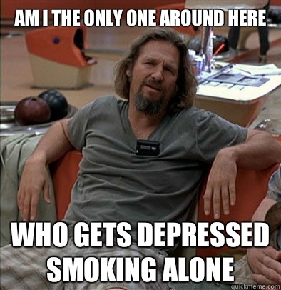 Am I the only one around here Who Gets depressed smoking alone   The Dude