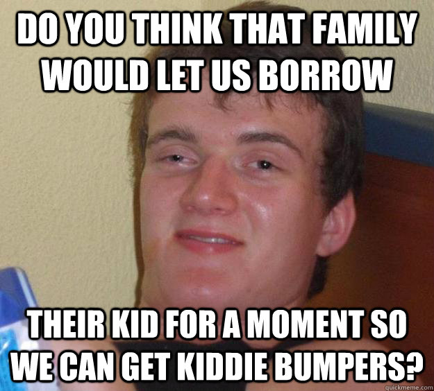 Do you think that family would let us borrow their kid for a moment so we can get kiddie bumpers?  10 Guy