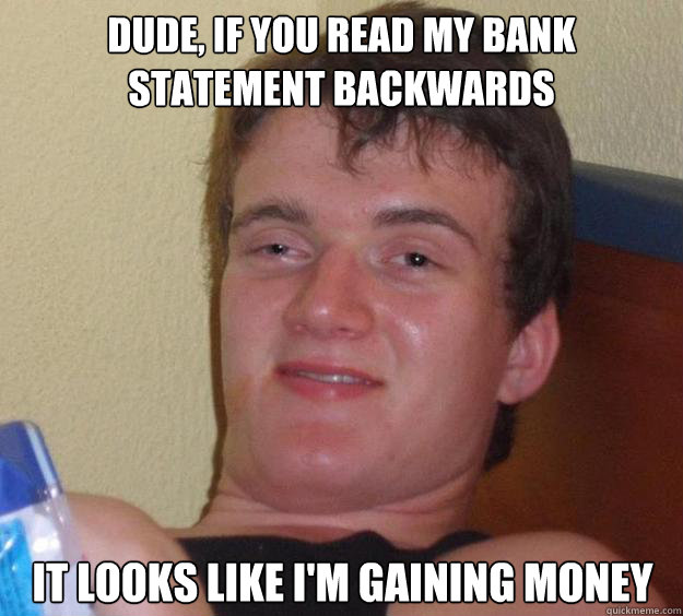 Dude, if you read my bank statement backwards it looks like I'm gaining money  10 Guy