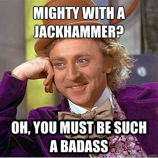 Mighty with a jackhammer?
 Oh, you must be such a badass  Condescending Wonka