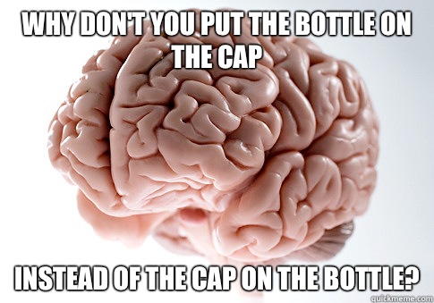 Why don't you put the bottle on the cap Instead of the cap on the bottle?  Scumbag Brain