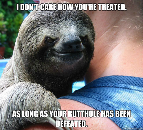 I don't care how you're treated. 
As long as your butthole has been defeated.  Suspiciously Evil Sloth