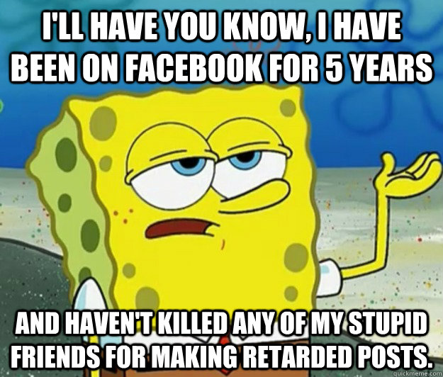 I'll have you know, I have been on Facebook for 5 years  and haven't killed any of my stupid friends for making retarded posts.  Tough Spongebob