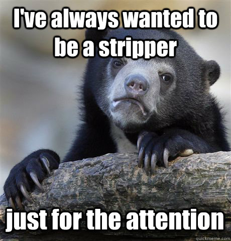 I've always wanted to be a stripper just for the attention  Confession Bear