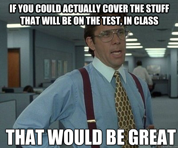 if you could actually cover the stuff that will be on the test, in class THAT WOULD BE GREAT  that would be great