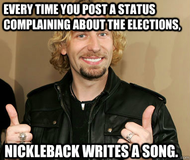 Every time you post a status complaining about the elections, Nickleback writes a song. - Every time you post a status complaining about the elections, Nickleback writes a song.  Nickelback