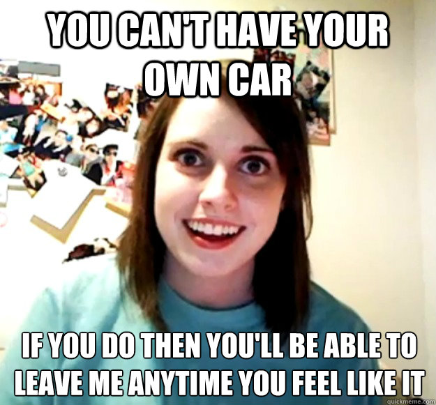 You can't have your own car If you do then you'll be able to leave me anytime you feel like it - You can't have your own car If you do then you'll be able to leave me anytime you feel like it  Overly Attached Girlfriend