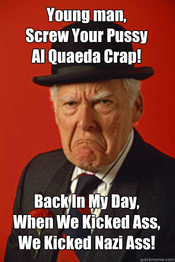 Young man, 
Screw Your Pussy
Al Quaeda Crap! Back In My Day,
When We Kicked Ass,
We Kicked Nazi Ass!  Pissed old guy