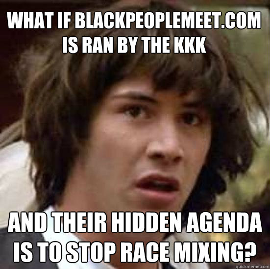 What if Blackpeoplemeet.com is ran by the KKK and their hidden agenda is to stop race mixing?  conspiracy keanu